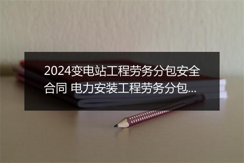 2024变电站工程劳务分包安全合同 电力安装工程劳务分包合同