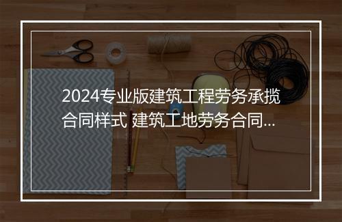 2024专业版建筑工程劳务承揽合同样式 建筑工地劳务合同范本通用版