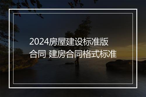 2024房屋建设标准版合同 建房合同格式标准