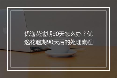 优逸花逾期90天怎么办？优逸花逾期90天后的处理流程