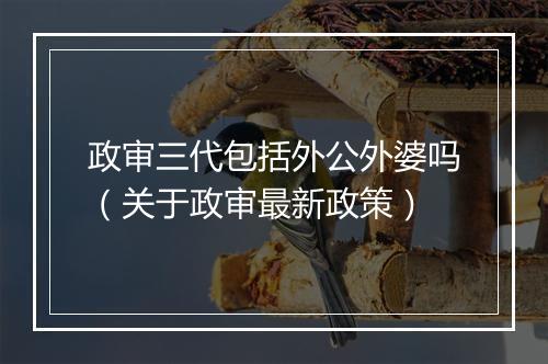 政审三代包括外公外婆吗（关于政审最新政策）