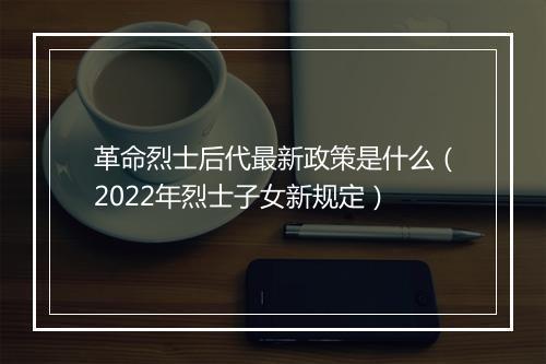 革命烈士后代最新政策是什么（2022年烈士子女新规定）