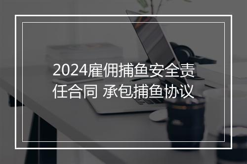 2024雇佣捕鱼安全责任合同 承包捕鱼协议