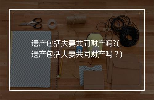 遗产包括夫妻共同财产吗?(遗产包括夫妻共同财产吗？)