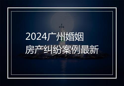 2024广州婚姻房产纠纷案例最新