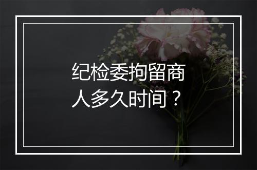 纪检委拘留商人多久时间？
