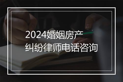 2024婚姻房产纠纷律师电话咨询