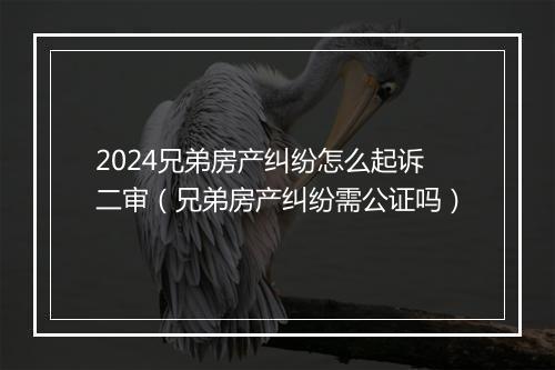 2024兄弟房产纠纷怎么起诉二审（兄弟房产纠纷需公证吗）