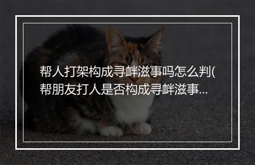 帮人打架构成寻衅滋事吗怎么判(帮朋友打人是否构成寻衅滋事)