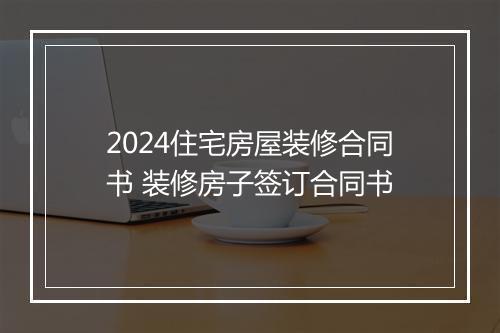 2024住宅房屋装修合同书 装修房子签订合同书