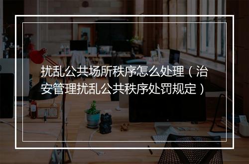 扰乱公共场所秩序怎么处理（治安管理扰乱公共秩序处罚规定）