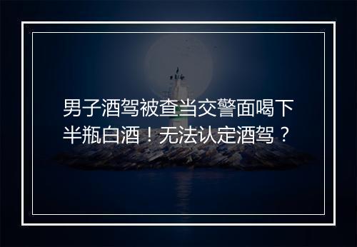 男子酒驾被查当交警面喝下半瓶白酒！无法认定酒驾？