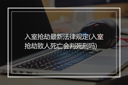 入室抢劫最新法律规定(入室抢劫致人死亡会判死刑吗)