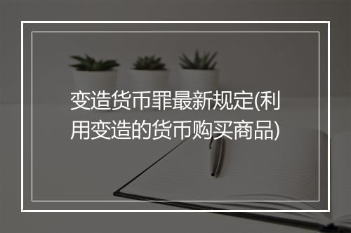 变造货币罪最新规定(利用变造的货币购买商品)