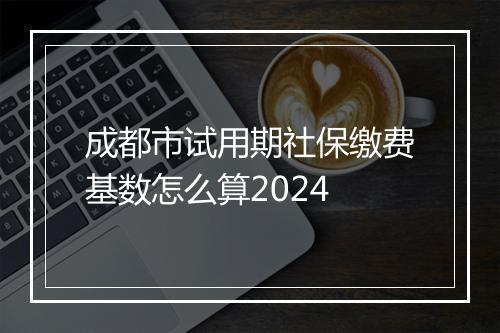 成都市试用期社保缴费基数怎么算2024