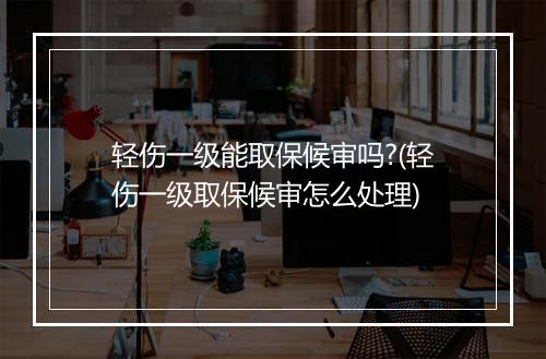 轻伤一级能取保候审吗?(轻伤一级取保候审怎么处理)