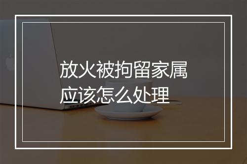 放火被拘留家属应该怎么处理