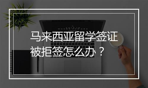 马来西亚留学签证被拒签怎么办？