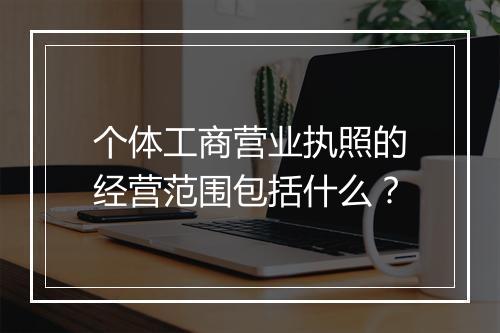 个体工商营业执照的经营范围包括什么？