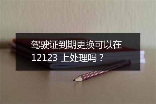 驾驶证到期更换可以在 12123 上处理吗？