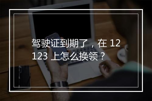 驾驶证到期了，在 12123 上怎么换领？