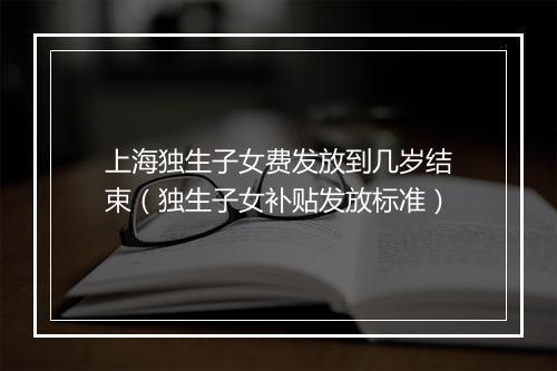 上海独生子女费发放到几岁结束（独生子女补贴发放标准）