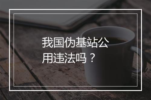我国伪基站公用违法吗？