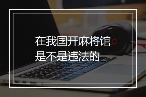在我国开麻将馆是不是违法的