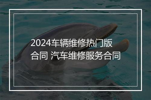2024车辆维修热门版合同 汽车维修服务合同