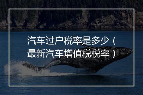 汽车过户税率是多少（最新汽车增值税税率）