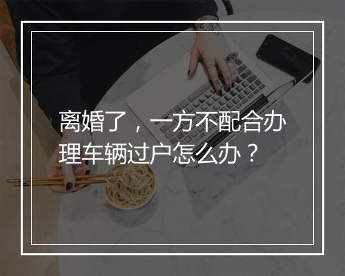 离婚了，一方不配合办理车辆过户怎么办？