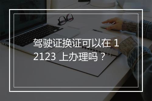 驾驶证换证可以在 12123 上办理吗？