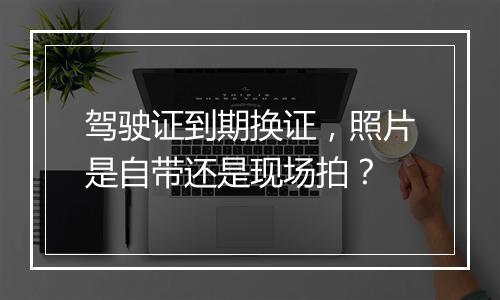 驾驶证到期换证，照片是自带还是现场拍？