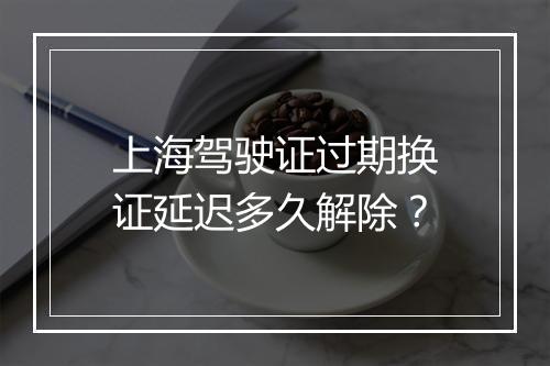 上海驾驶证过期换证延迟多久解除？