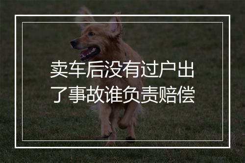 卖车后没有过户出了事故谁负责赔偿