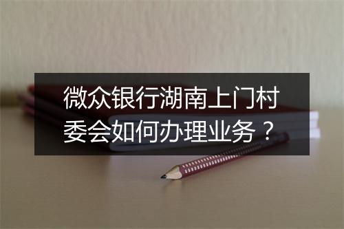 微众银行湖南上门村委会如何办理业务？