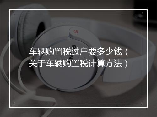 车辆购置税过户要多少钱（关于车辆购置税计算方法）
