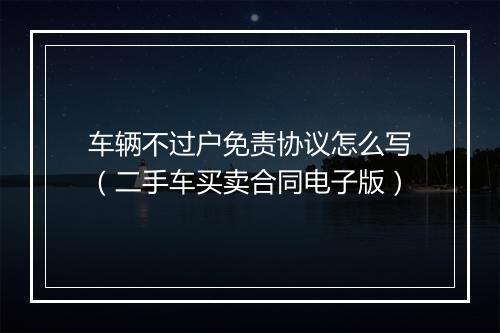 车辆不过户免责协议怎么写（二手车买卖合同电子版）