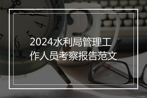2024水利局管理工作人员考察报告范文