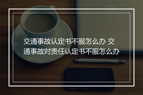 交通事故认定书不服怎么办 交通事故对责任认定书不服怎么办