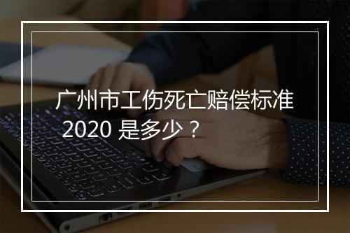 广州市工伤死亡赔偿标准 2020 是多少？