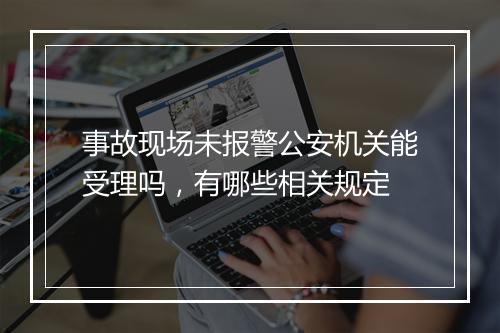 事故现场未报警公安机关能受理吗，有哪些相关规定