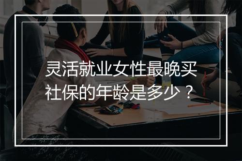 灵活就业女性最晚买社保的年龄是多少？
