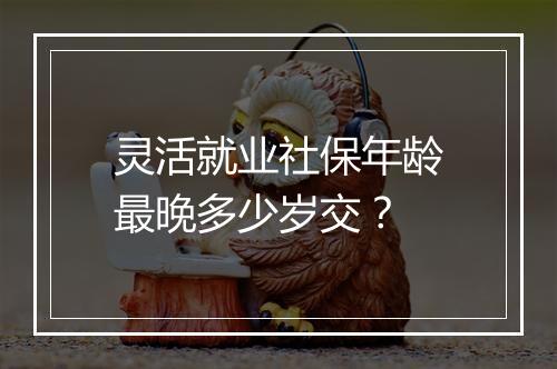 灵活就业社保年龄最晚多少岁交？