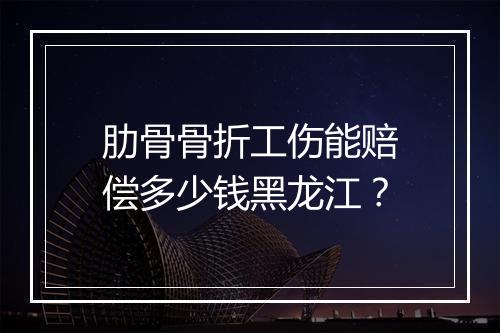 肋骨骨折工伤能赔偿多少钱黑龙江？