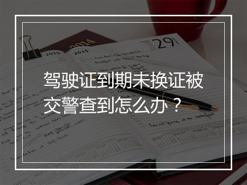 驾驶证到期未换证被交警查到怎么办？