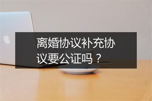 离婚协议补充协议要公证吗？
