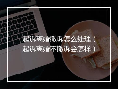起诉离婚撤诉怎么处理（起诉离婚不撤诉会怎样）