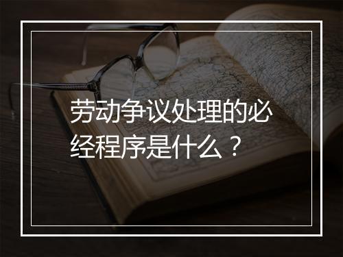 劳动争议处理的必经程序是什么？
