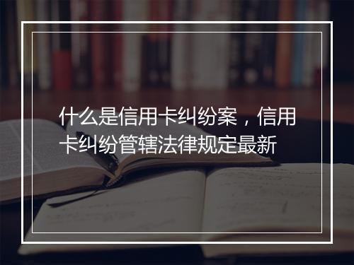 什么是信用卡纠纷案，信用卡纠纷管辖法律规定最新